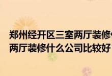 郑州经开区三室两厅装修什么公司比较好？郑州经开区三室两厅装修什么公司比较好？