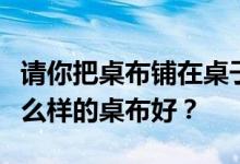请你把桌布铺在桌子上好吗？谁知道书桌用什么样的桌布好？