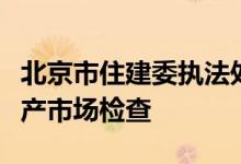 北京市住建委执法处联合各区房管所开展房地产市场检查