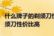 什么牌子的剃须刀性价比高？问什么牌子的剃须刀性价比高