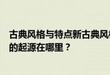 古典风格与特点新古典风格的起源是什么？新古典主义风格的起源在哪里？