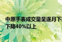 中原手表成交量呈逐月下降趋势 其中6月份手表成交量环比下降40%以上