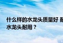 什么样的水龙头质量好 耐用 不易坏？想问问大家什么样的水龙头耐用？