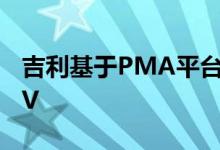 吉利基于PMA平台的纯电动汽车包括A级CUV