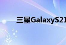 三星GalaxyS21FE5G进入量产阶段