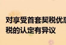 对享受首套契税优惠或唯一一套满五的房子免税的认定有异议