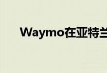 Waymo在亚特兰大测试自动驾驶汽车