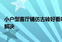 小户型客厅铺仿古砖好看吗？如何用仿古砖装饰客厅 效果好解决