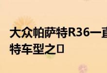 大众帕萨特R36一直是整个阵容中最好的帕萨特车型之�