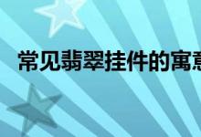常见翡翠挂件的寓意（送礼物必懂的诀窍）