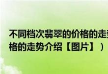 不同档次翡翠的价格的走势（目前市场中不同档次翡翠的价格的走势介绍【图片】）