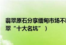 翡翠原石分享缅甸市场不缺好货（翡翠原产地：著名缅甸翡翠“十大名坑”）