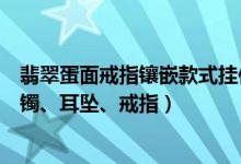 翡翠蛋面戒指镶嵌款式挂件（各类翡翠饰品挑选：挂件、手镯、耳坠、戒指）