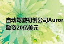 自动驾驶初创公司Aurora上市 通过特殊目的收购公司并购融资20亿美元