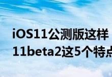 iOS11公测版这样？iOS11升级后你发现iOS11beta2这5个特点了吗？