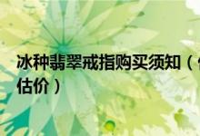 冰种翡翠戒指购买须知（价格、在哪购买好、冰种翡翠戒指估价）