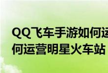 QQ飞车手游如何运营明星火车站详细讲解如何运营明星火车站