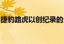 捷豹路虎以创纪录的全球销量应对英国的低迷