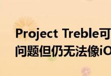 Project Treble可帮助解决Android碎片化问题但仍无法像iOS