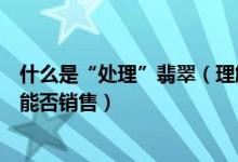 什么是“处理”翡翠（理解意思、具体含义、“处理”翡翠能否销售）