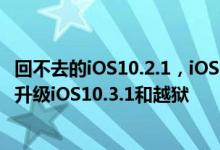 回不去的iOS10.2.1，iOS10.3通道已经关闭，只有两个办法升级iOS10.3.1和越狱