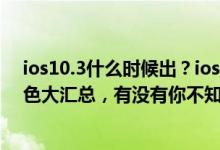 ios10.3什么时候出？ios10.3最新消息：ios10.3更新：特色大汇总，有没有你不知道的！