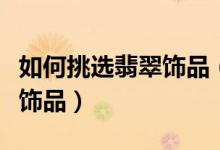 如何挑选翡翠饰品（怎样选择适合自己的翡翠饰品）
