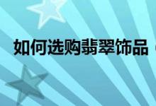 如何选购翡翠饰品（有没有翡翠仿制饰品）