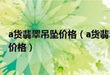 a货翡翠吊坠价格（a货翡翠吊坠批发价格、一般价格、天猫价格）