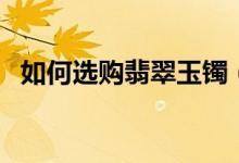 如何选购翡翠玉镯（选购翡翠手镯的方法）