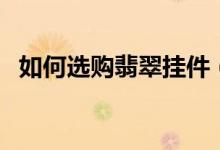 如何选购翡翠挂件（选购翡翠挂件的技巧）
