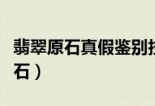 翡翠原石真假鉴别技巧（如何鉴别真假翡翠原石）