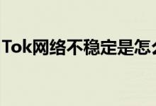 Tok网络不稳定是怎么回事_为什么刷不出来？