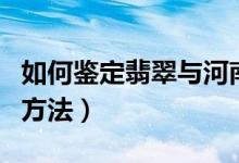 如何鉴定翡翠与河南玉（鉴定翡翠与河南玉的方法）