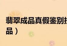 翡翠成品真假鉴别技巧（如何鉴别真假翡翠成品）