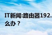 IT新闻:路由器192.168.1.1设置接口进不去怎么办？