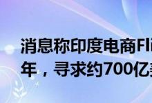 消息称印度电商Flipkart将IPO推迟到2023年，寻求约700亿美元估值