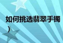 如何挑选翡翠手镯（挑选翡翠手镯的技巧介绍）