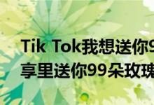 Tik Tok我想送你99朵玫瑰 我想在原视频分享里送你99朵玫瑰