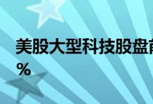 美股大型科技股盘前涨跌不一，特斯拉涨超1%