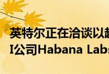 英特尔正在洽谈以超过10亿美元的价格收购AI公司Habana Labs
