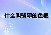 什么叫翡翠的色根（翡翠色根的简单介绍）