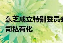 东芝成立特别委员会进行战略评估，或促成公司私有化