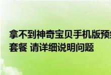 拿不到神奇宝贝手机版预约套餐怎么办？如果我拿不到预订套餐 请详细说明问题