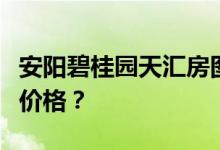 安阳碧桂园天汇房图谁知道安阳碧桂园天汇的价格？