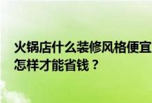 火锅店什么装修风格便宜？火锅店哪种装修风格比较合适？怎样才能省钱？