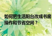 如何把生活阳台改成书房？如何把生活阳台改成书房？如何操作和节省空间？