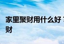 家里聚财用什么好？问风水房里有什么可以聚财