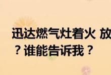 迅达燃气灶着火 放手关火 迅达燃气灶怎么样？谁能告诉我？