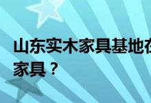 山东实木家具基地在哪？请问山东哪里做实木家具？